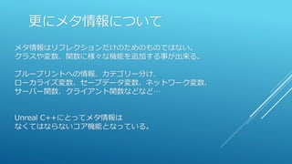 更にメタ情報について
メタ情報はリフレクションだけのためのものではない。
クラスや変数、関数に様々な機能を追加する事が出来る。
ブループリントへの情報、カテゴリー分け、
ローカライズ変数、セーブデータ変数、ネットワーク変数、
サーバー関数、クライアント関数などなど…
Unreal C++にとってメタ情報は
なくてはならないコア機能となっている。
 