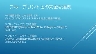 ブループリントとの完全な連携
メタ情報を使いこなす事により、
ビジュアルスクリプトシステムと完全な連携が可能。
// プレイヤーのライフを宣言
UPROPERTY(BlueprintReadWrite, Category=“Player”)
float Life;
// プレイヤーのライフを表示
UFUNCTION(BlueprintCallable, Category=“Player")
void DisplayLife();
 
