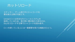 ホットリロード
エディター、ゲーム実行中にC++コードを
書き換える事が可能です。
Unreal C++は完全なモジュールシステムを
採用しているため、実行時に書き換えた部分のみ、
DLLをリロードする事でC++コードを読み直す。
C++を使っている人には一番衝撃を受ける機能のひとつ。
 