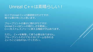 Unreal C++は素晴らしい！
以上でUnreal C++の基礎部分だけですが、
様々な事が判ったと思います。
ブループリントの凄さに隠れがちですが、
Unreal C++はC++の煩わしさを軽減し、
C++をストレスフリーに使える機能が沢山あります。
ただし、C++を無理して使う必要はありません。
ブループリントだけでも十分にゲームを作れる
ということは忘れないでください。
 
