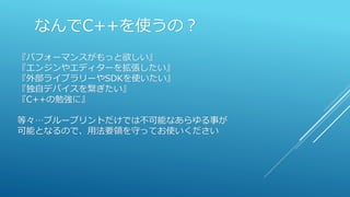 なんでC++を使うの？
『パフォーマンスがもっと欲しい』
『エンジンやエディターを拡張したい』
『外部ライブラリーやSDKを使いたい』
『独自デバイスを繋ぎたい』
『C++の勉強に』
等々…ブループリントだけでは不可能なあらゆる事が
可能となるので、用法要領を守ってお使いください
 