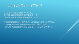 Unreal C++って何？
C++を初心者でも使いやすくし、
更に沢山の独自拡張を施す事によって
Unreal Editorとの親和性を高めている。
その独自拡張故に、既存のC++にはないメリットがある。
C#やJavaやJava Scriptの特徴も取り込んでおり、
そういった言語を学んだプログラマーなら入りやすい。
 