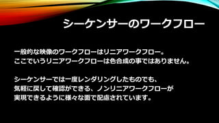 シーケンサーのワークフロー
一般的な映像のワークフローはリニアワークフロー。
ここでいうリニアワークフローは色合成の事ではありません。
シーケンサーでは一度レンダリングしたものでも、
気軽に戻して確認ができる、ノンリニアワークフローが
実現できるように様々な面で配慮されています。
 