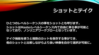 ショットとテイク
ひとつのレベルシーケンスの事をショットとも呼びます。
ショットはMasterレベルシーケンス内で自由に弄る事が可能と
なっており、ノンリニアワークフローとなっています。
テイク機能を使うと複数のカットを保存する事ができ、
他のショットと比較しながらより良い映像を自分で選択が可能に。
 