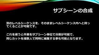 サブシーンの合成
別のレベルシーケンスを、そのままレベルシーケンス内へと持っ
てくることが可能です。
これを使うと作業をサブシーン単位で分割が可能で、
同じカットを複数人で同時に編集する事も可能となります。
 