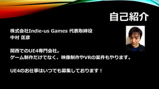 自己紹介
株式会社Indie-us Games 代表取締役
中村 匡彦
関西でのUE4専門会社。
ゲーム制作だけでなく、映像制作やVRの案件もやります。
UE4のお仕事はいつでも募集しております！
 