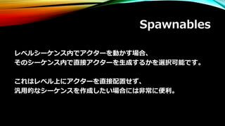 Spawnables
レベルシーケンス内でアクターを動かす場合、
そのシーケンス内で直接アクターを生成するかを選択可能です。
これはレベル上にアクターを直接配置せず、
汎用的なシーケンスを作成したい場合には非常に便利。
 