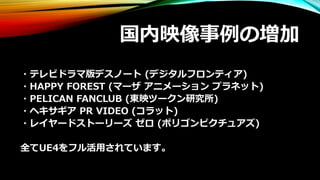 国内映像事例の増加
・テレビドラマ版デスノート (デジタルフロンティア)
・HAPPY FOREST (マーザ アニメーション プラネット)
・PELICAN FANCLUB (東映ツークン研究所)
・ヘキサギア PR VIDEO (コラット)
・レイヤードストーリーズ ゼロ (ポリゴンピクチュアズ)
全てUE4をフル活用されています。
 