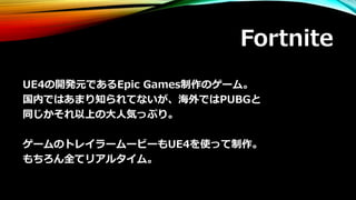 Fortnite
UE4の開発元であるEpic Games制作のゲーム。
国内ではあまり知られてないが、海外ではPUBGと
同じかそれ以上の大人気っぷり。
ゲームのトレイラームービーもUE4を使って制作。
もちろん全てリアルタイム。
 