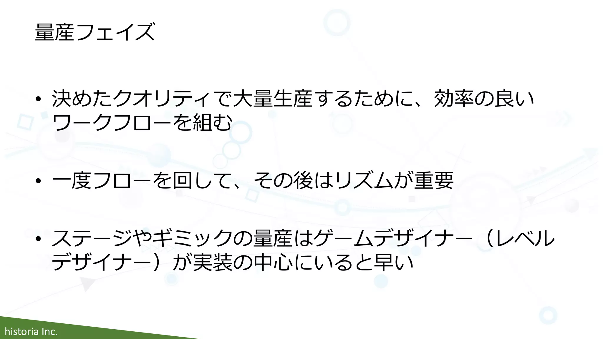 historia Inc.
量産フェイズ
• 決めたクオリティで大量生産するために、効率の良い
ワークフローを組む
• 一度フローを回して、その後はリズムが重要
• ステージやギミックの量産はゲームデザイナー（レベル
デザイナー）が実装の中心にいると早い
 