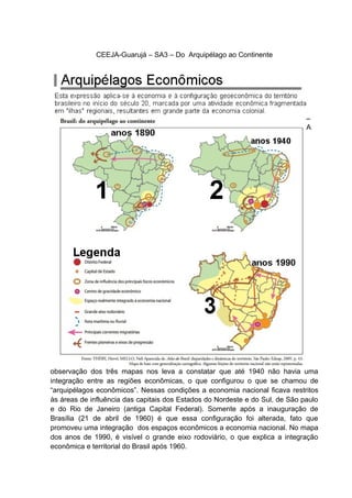 CEEJA-Guarujá – SA3 – Do Arquipélago ao Continente
A
observação dos três mapas nos leva a constatar que até 1940 não havia uma
integração entre as regiões econômicas, o que configurou o que se chamou de
“arquipélagos econômicos”. Nessas condições a economia nacional ficava restritos
às áreas de influência das capitais dos Estados do Nordeste e do Sul, de São paulo
e do Rio de Janeiro (antiga Capital Federal). Somente após a inauguração de
Brasília (21 de abril de 1960) é que essa configuração foi alterada, fato que
promoveu uma integração dos espaços econômicos a economia nacional. No mapa
dos anos de 1990, é visível o grande eixo rodoviário, o que explica a integração
econômica e territorial do Brasil após 1960.
 