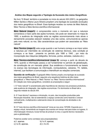 Análise dos Mapas segundo a Tipologia da Sucessão dos meios Geográficos
No livro “O Brasil: território e sociedade no início do século XXI (2001), os geógrafos
Milton Santos e Maria Laura Silveira propôem uma tipologia da sucessão (evolução)
dos meios geográficos no Brasil. Essa tipologia recebeu os nomes de Meio Natural,
Meio Técnico e Meio técnico-científico-informacional.
Meio Natural (mapa1): é compreendido como o momento em que a natureza
comandava a maior parte das ações humanas, isto pode ser observado no mapa de
1890, a ausência de integração entre as regiões economicamente mais ativas e
densamente povoadas estavam isoladas uma das outras, comunicando-se apenas
pelo meio natural, os rios. São características que podem ser associadas ao “Meio
natural”.
Meio Técnico (mapa 2): este surge quando o ser humano começa a se impor sobre
a natureza por intermédio da construção de sistemas técnicos, esta condição já
começou a se fazer presente no período pós 1890 a 1940 , por meio da
incorporação das máquinas (telégrafos, ferrovias, portos, estradas, viadutos etc.)
Meio Técnico-científico-informacional (mapa 3): começa a partir da década de
1970, quando a informação passou a ser fundamental no período de globalização,
da constituição de um mercado global. Sua existência e funcionamento se baseia
no avanço das tecnologias da informação, (computadores, celulares, TV, tablets,
internet), que facilitam a comunicação e intensificam as relações comerciais.
Questão de verificação: O geógrafo Milton Santos propôs uma tipologia da sucessão
dos meios geográficos do Brasil, segundo uma sequência histórica de três meios
geográficos: o “Meio Natural, o “Meio Técnico” eu “Meio Técnico-científico-informacional”.
Em relação aos meios geográficos, considere as proposições a seguir:
I. O "meio natural" é caracterizado pela importância da natureza nos processos produtivos,
pela ausência de integração das regiões economicas. Foi dominante no Brasil até a
segunda metade do século XIX.
II. O "meio técnico" expressa a introdução, no país, das inovações produzidas pela
Revolução Industrial, não só estendendo o espaço construído como fazendo-o crescer
verticalmente, multiplicando e adensando áreas de concentração de atividades e de
população.
III. O "meio técnico-científico-informacional" inicia-se nos anos 1970/80. Expande-se o
espaço virtual, transmitindo as imagens dos eventos em tempo real para todos os lugares. A
informatização introduziu novas formas de produzir e criou o suporte técnico necessário
para a globalização.
Podemos aceitar como correta(s) a(s) proposição(ões):
a) I, apenas. b) I e II, apenas.
c) I e III, apenas. d) I, II e III.
 