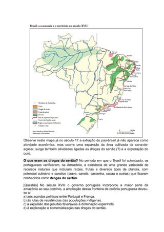 Observe neste mapa já no século 17 a extração do pau-brasil já não aparece como
atividade econômica, mas ocorre uma expansão da área cultivada da cana-de-
açúcar, surge também atividades ligadas as drogas do sertão (?) e a exploração do
ouro.
O que eram as drogas do sertão? No período em que o Brasil foi colonizado, os
portugueses verificaram, na Amazônia, a existência de uma grande variedade de
recursos naturais que incluíam raízes, frutas e diversos tipos de plantas, com
potencial culinário e curativo (cravo, canela, castanha, cacau e outras) que ficaram
conhecidos como drogas do sertão.
[Questão] No século XVIII o governo português incorporou a maior parte da
amazônia ao seu domínio, a ampliação dessa fronteira da colônia portuguesa deveu-
se a:
a) aos acordos políticos entre Portugal e França.
b) às lutas de resistências das populações indígenas.
c) à expulsão dos jesuítas favoráveis à dominação espanhola.
d) à exploração e comercialização das drogas do sertão.
 