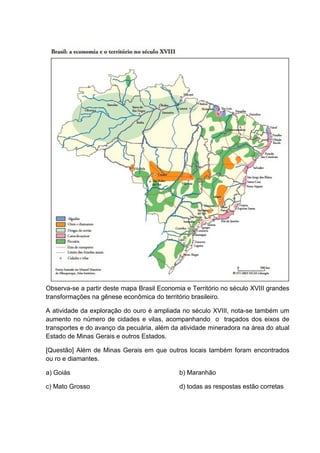 Observa-se a partir deste mapa Brasil Economia e Território no século XVIII grandes
transformações na gênese econômica do território brasileiro.
A atividade da exploração do ouro é ampliada no século XVIII, nota-se também um
aumento no número de cidades e vilas, acompanhando o traçados dos eixos de
transportes e do avanço da pecuária, além da atividade mineradora na área do atual
Estado de Minas Gerais e outros Estados.
[Questão] Além de Minas Gerais em que outros locais também foram encontrados
ou ro e diamantes.
a) Goiás b) Maranhão
c) Mato Grosso d) todas as respostas estão corretas
 