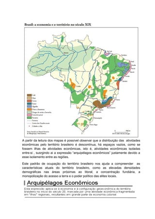 A partir da leitura dos mapas é possível observar que a distribuição das atividades
econômicas pelo território brasileiro é descontínua, há espaços vazios, como se
fossem ilhas de atividades econômicas, isto é, atividades econômicas isoladas
entre-si , susrgindo ai a expressão “arquipélagos econômicos” justamente devido a
esse isolamento entre as regiões.
Este padrão de ocupação do território brasileiro nos ajuda a compreender as
características atuais do território brasileiro, como as elevadas densidades
demográficas nas áreas próximas ao litoral, a concentração fundiária, a
monopolização do acesso a terra e o poder político das elites locais.
 