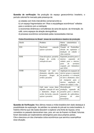 Questão de verificação: Na produção do espaço geoeconômico brasileiro, o
período colonial foi marcado pela presença de:
a) cidades com forte intercâmbio comercial entre si.
b) um espaço fragmentados em “ilhas e arquipélagos econômicos” voltados
para o comércio com a metrópole
c) economias dinâmicas e simultâneas da cana-de-açúcar, da mineração, do
café, como espaços de atração demográficas
d) processo econômico comandado pelas necessidades internas
Ciclos Econômicos no Brasil , áreas de ocorrência e destino da produção
Questão de Verificação: Nos últimos meses a mídia brasileira tem dado destaque à
possibilidade de exploração de petróleo na camada do pré-sal na costa brasileira. A
história informa que não basta descobrir e explorar uma fonte de riqueza, erros
cometidos no passado demonstram isso, pois, em vez de ficarem no Brasil, fortunas
foram desviadas por exploradores estrangeiros para seus próprios países.
Cite e descreva um dos chamados ciclos econômicos que serviria a exemplificar
essa situação.
 