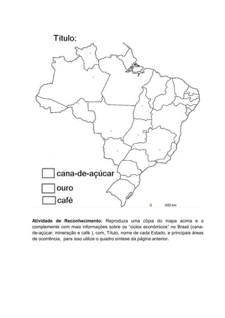 Atividade de Reconhecimento: Reproduza uma cópia do mapa acima e o
complemente com mais informações sobre os “ciclos econômicos” no Brasil (cana-
de-açúcar, mineração e café ), com, Título, nome de cada Estado, e principais áreas
de ocorrência, para isso utilize o quadro síntese da página anterior.
 