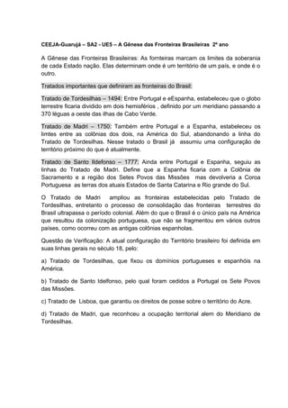 CEEJA-Guarujá – SA2 - UE5 – A Gênese das Fronteiras Brasileiras 2º ano
A Gênese das Fronteiras Brasileiras: As fornteiras marcam os limites da soberania
de cada Estado nação. Elas determinam onde é um território de um país, e onde é o
outro.
Tratados importantes que definiram as fronteiras do Brasil:
Tratado de Tordesilhas – 1494: Entre Portugal e eEspanha, estabeleceu que o globo
terrestre ficaria dividido em dois hemisférios , definido por um meridiano passando a
370 léguas a oeste das ilhas de Cabo Verde.
Tratado de Madri – 1750: Também entre Portugal e a Espanha, estabeleceu os
limtes entre as colônias dos dois, na América do Sul, abandonando a linha do
Tratado de Tordesilhas. Nesse tratado o Brasil já assumiu uma configuração de
território próximo do que é atualmente.
Tratado de Santo Ildefonso – 1777: Ainda entre Portugal e Espanha, seguiu as
linhas do Tratado de Madri. Define que a Espanha ficaria com a Colônia de
Sacramento e a região dos Setes Povos das Missões mas devolveria a Coroa
Portuguesa as terras dos atuais Estados de Santa Catarina e Rio grande do Sul.
O Tratado de Madri ampliou as fronteiras estabelecidas pelo Tratado de
Tordesilhas, entretanto o processo de consolidação das fronteiras terrestres do
Brasil ultrapassa o período colonial. Além do que o Brasil é o único país na América
que resultou da colonização portuguesa, que não se fragmentou em vários outros
países, como ocorreu com as antigas colônias espanholas.
Questão de Verificação: A atual configuração do Território brasileiro foi definida em
suas linhas gerais no século 18, pelo:
a) Tratado de Tordesilhas, que fixou os domínios portugueses e espanhóis na
América.
b) Tratado de Santo Idelfonso, pelo qual foram cedidos a Portugal os Sete Povos
das Missões.
c) Tratado de Lisboa, que garantiu os direitos de posse sobre o território do Acre.
d) Tratado de Madri, que reconhceu a ocupação territorial alem do Meridiano de
Tordesilhas.
 