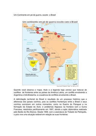Um Continente em pé de guerra, exceto o Brasil
Quando você observa o mapa, título e a legenda logo conclui que trata-se de
conflitos de fronteiras entre os países da América Latina, um conflito envolvendo a
Argentina e Grã-Bretanha, e a ausência de conflitos envolvendo o Brasil.
A delimitação territorial do Brasil é resultado de um processo histórico que o
diferencia dos países vizinhos, pois os conflitos fronteiriços entre o Brasil e seus
vizinhos ocorreram em outros momentos, como na Guerra do Paraguai e na
formação do Estado do Acre, e problemas litigiosos na fronteira com a Guina
Francesa, resolvidos pacificamente em 1897, devido a ação diplomática realizada
pelo Barão do Rio Branco. Desde 1909, com a assinatura do Tratado de Petrópolis,
o país vive uma situação estável em relação as suas fronteiras.
 