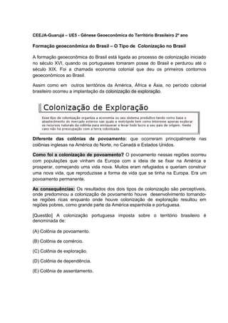 CEEJA-Guarujá – UE5 - Gênese Geoeconômica do Território Brasileiro 2º ano
Formação geoeconômica do Brasil – O Tipo de Colonização no Brasil
A formação geoeconômica do Brasil está ligada ao processo de colonização iniciado
no século XVI, quando os portugueses tomaram posse do Brasil e perdurou até o
século XIX. Foi a chamada economia colonial que deu os primeiros contornos
geoeconômicos ao Brasil.
Assim como em outros territórios da América, África e Ásia, no período colonial
brasileiro ocorreu a implantação da colonização de exploração.
Diferente das colônias de povoamento: que ocorreram principalmente nas
colônias inglesas na América do Norte, no Canadá e Estados Unidos.
Como foi a colonização de povoamento? O povoamento nessas regiões ocorreu
com populações que vinham da Europa com a ideia de se fixar na América e
prosperar, começando uma vida nova. Muitos eram refugiados e queriam construir
uma nova vida, que reproduzisse a forma de vida que se tinha na Europa. Era um
povoamento permanente.
As consequências: Os resultados dos dois tipos de colonização são perceptíveis,
onde predominou a colonização de povoamento houve desenvolvimento tornando-
se regiões ricas enquanto onde houve colonização de exploração resultou em
regiões pobres, como grande parte da América espanhola e portuguesa.
[Questão] A colonização portuguesa imposta sobre o território brasileiro é
denominada de:
(A) Colônia de povoamento.
(B) Colônia de comércio.
(C) Colônia de exploração.
(D) Colônia de dependência.
(E) Colônia de assentamento.
 