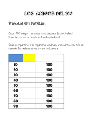 LOS AMIGOS DEL 100
Trabaja en pareja.
Coge 100 ovejas, es decir una centena (super bolsa)
Saca las decenas (es decir las diez bolsas)
Cada compañero o compañera tendrán una cartulina. Ahora
reparte las bolsas como se va indicando.
10 100
20 100
30 100
40 100
50 100
60 100
70 100
80 100
90 100