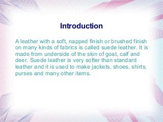Introduction
A leather with a soft, napped finish or brushed finish
on many kinds of fabrics is called suede leather. It is
made from underside of the skin of goat, calf and
deer. Suede leather is very softer than standard
leather and it is used to make jackets, shoes, shirts,
purses and many other items.
 