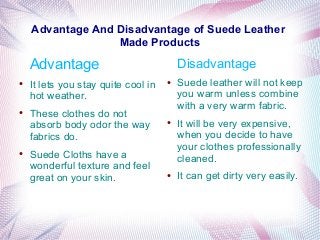 Advantage And Disadvantage of Suede Leather
Made Products
Advantage
● It lets you stay quite cool in
hot weather.
● These clothes do not
absorb body odor the way
fabrics do.
● Suede Cloths have a
wonderful texture and feel
great on your skin.
Disadvantage
● Suede leather will not keep
you warm unless combine
with a very warm fabric.
● It will be very expensive,
when you decide to have
your clothes professionally
cleaned.
● It can get dirty very easily.
 