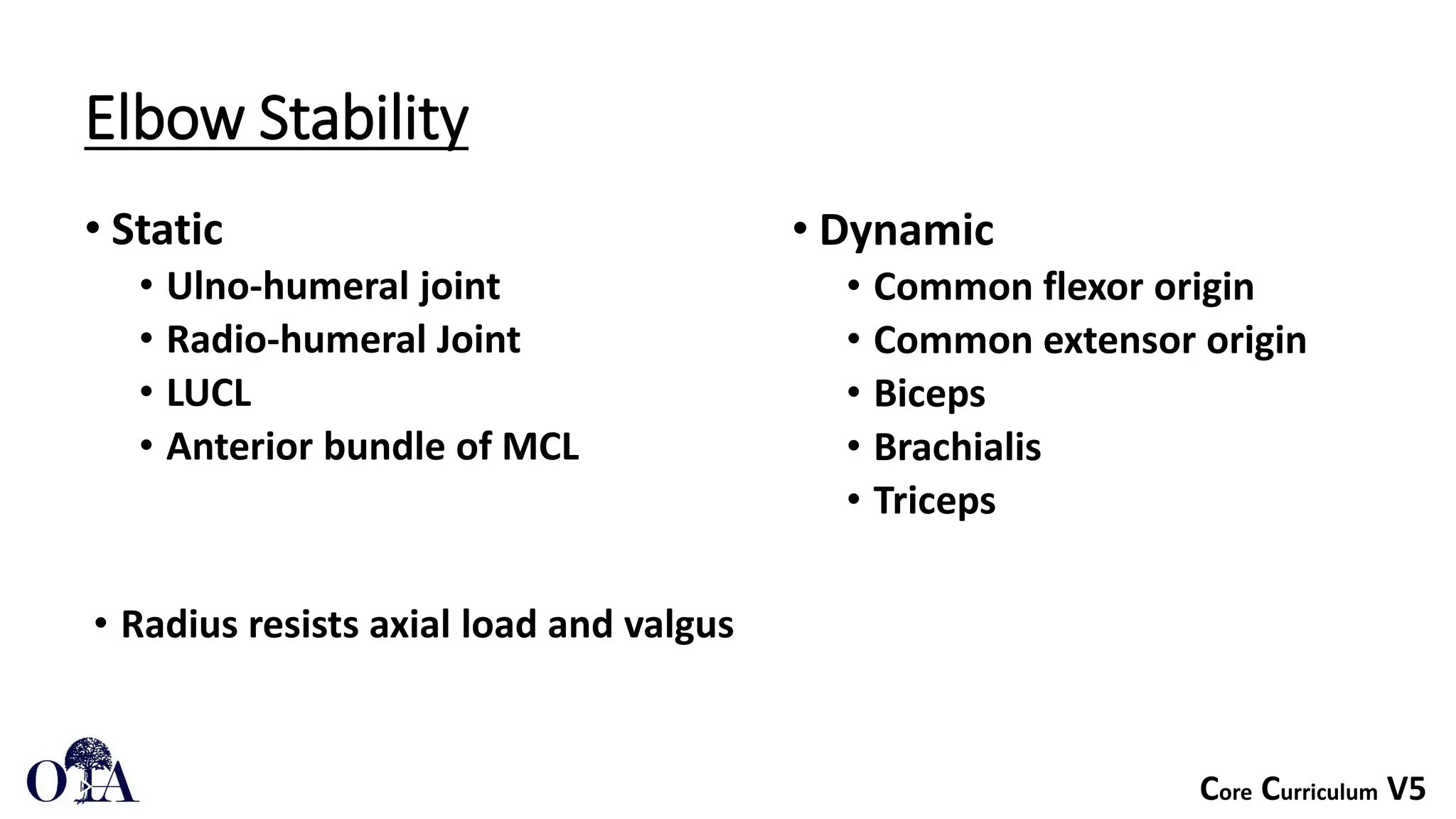 Core Curriculum V5
Elbow Stability
• Static
• Ulno-humeral joint
• Radio-humeral Joint
• LUCL
• Anterior bundle of MCL
• Dynamic
• Common flexor origin
• Common extensor origin
• Biceps
• Brachialis
• Triceps
• Radius resists axial load and valgus
 