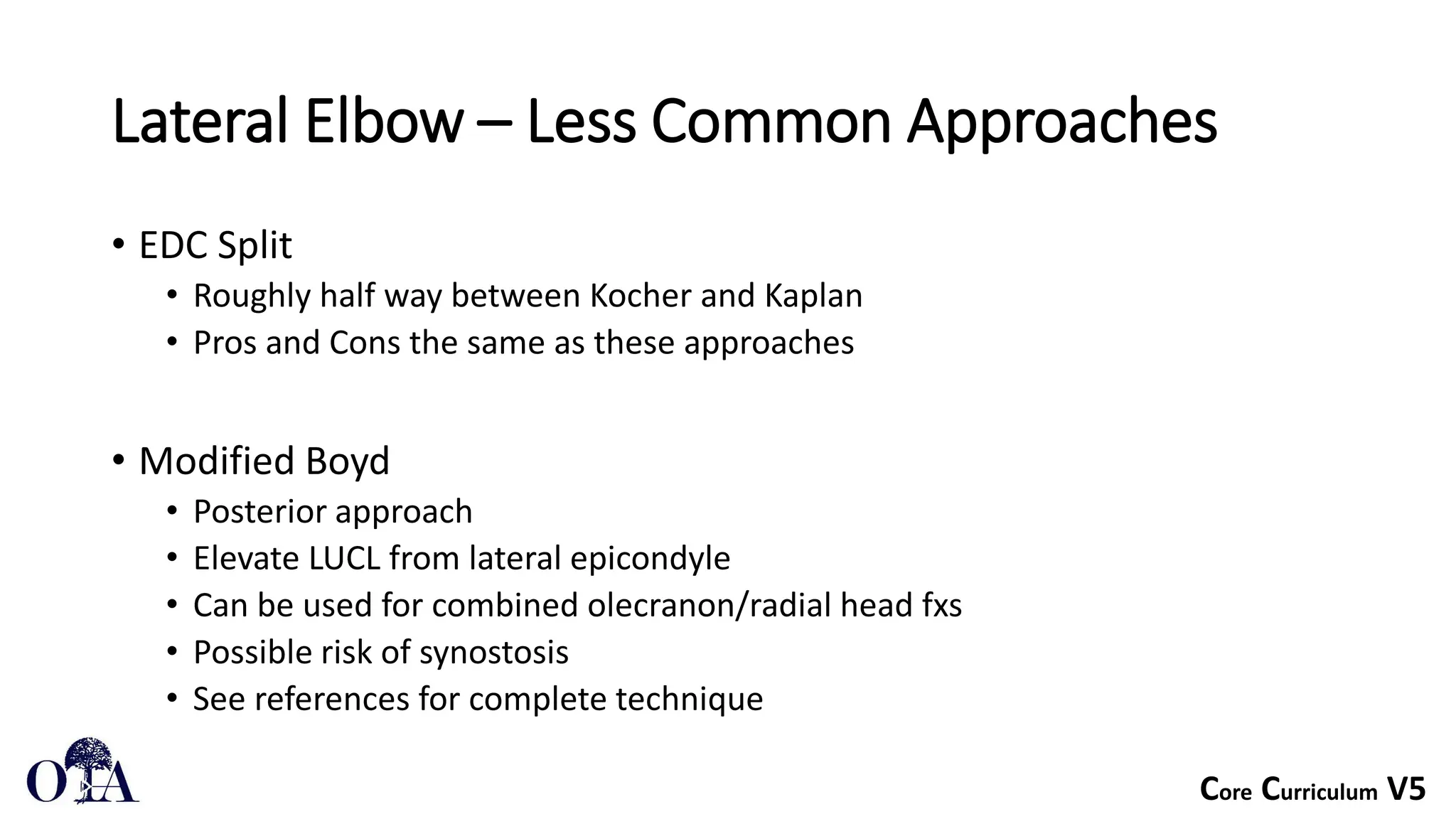 Core Curriculum V5
Lateral Elbow – Less Common Approaches
• EDC Split
• Roughly half way between Kocher and Kaplan
• Pros and Cons the same as these approaches
• Modified Boyd
• Posterior approach
• Elevate LUCL from lateral epicondyle
• Can be used for combined olecranon/radial head fxs
• Possible risk of synostosis
• See references for complete technique
 