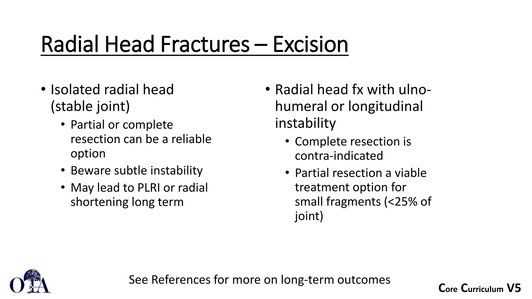 Core Curriculum V5
Radial Head Fractures – Excision
• Isolated radial head
(stable joint)
• Partial or complete
resection can be a reliable
option
• Beware subtle instability
• May lead to PLRI or radial
shortening long term
• Radial head fx with ulno-
humeral or longitudinal
instability
• Complete resection is
contra-indicated
• Partial resection a viable
treatment option for
small fragments (<25% of
joint)
See References for more on long-term outcomes
 