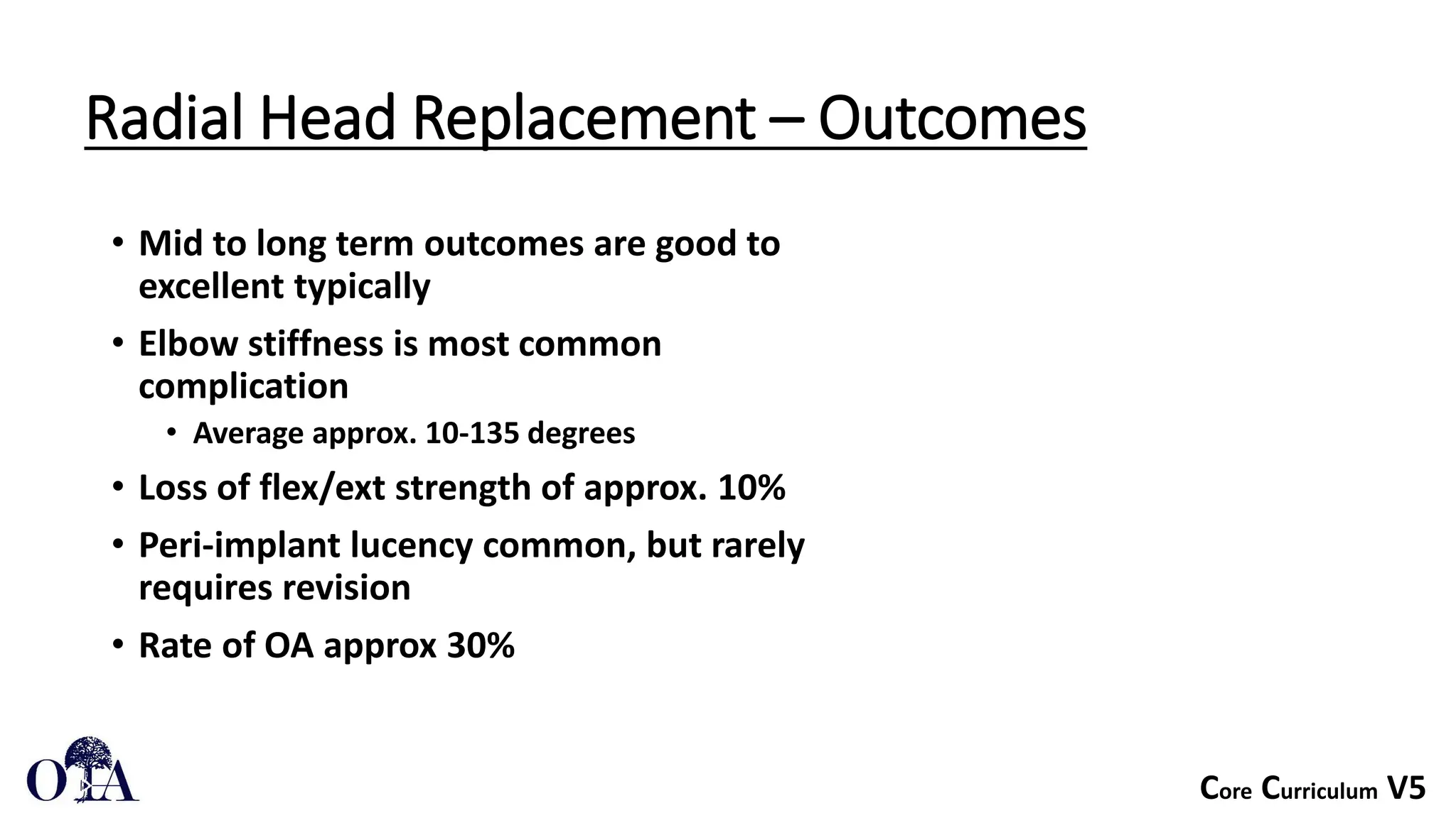 Core Curriculum V5
Radial Head Replacement – Outcomes
• Mid to long term outcomes are good to
excellent typically
• Elbow stiffness is most common
complication
• Average approx. 10-135 degrees
• Loss of flex/ext strength of approx. 10%
• Peri-implant lucency common, but rarely
requires revision
• Rate of OA approx 30%
 