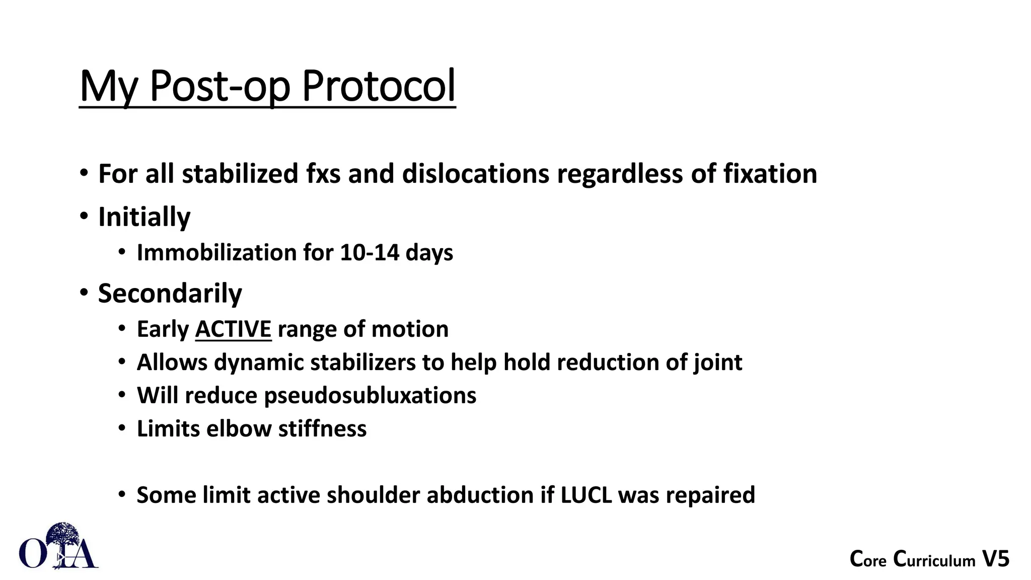 Core Curriculum V5
My Post-op Protocol
• For all stabilized fxs and dislocations regardless of fixation
• Initially
• Immobilization for 10-14 days
• Secondarily
• Early ACTIVE range of motion
• Allows dynamic stabilizers to help hold reduction of joint
• Will reduce pseudosubluxations
• Limits elbow stiffness
• Some limit active shoulder abduction if LUCL was repaired
 