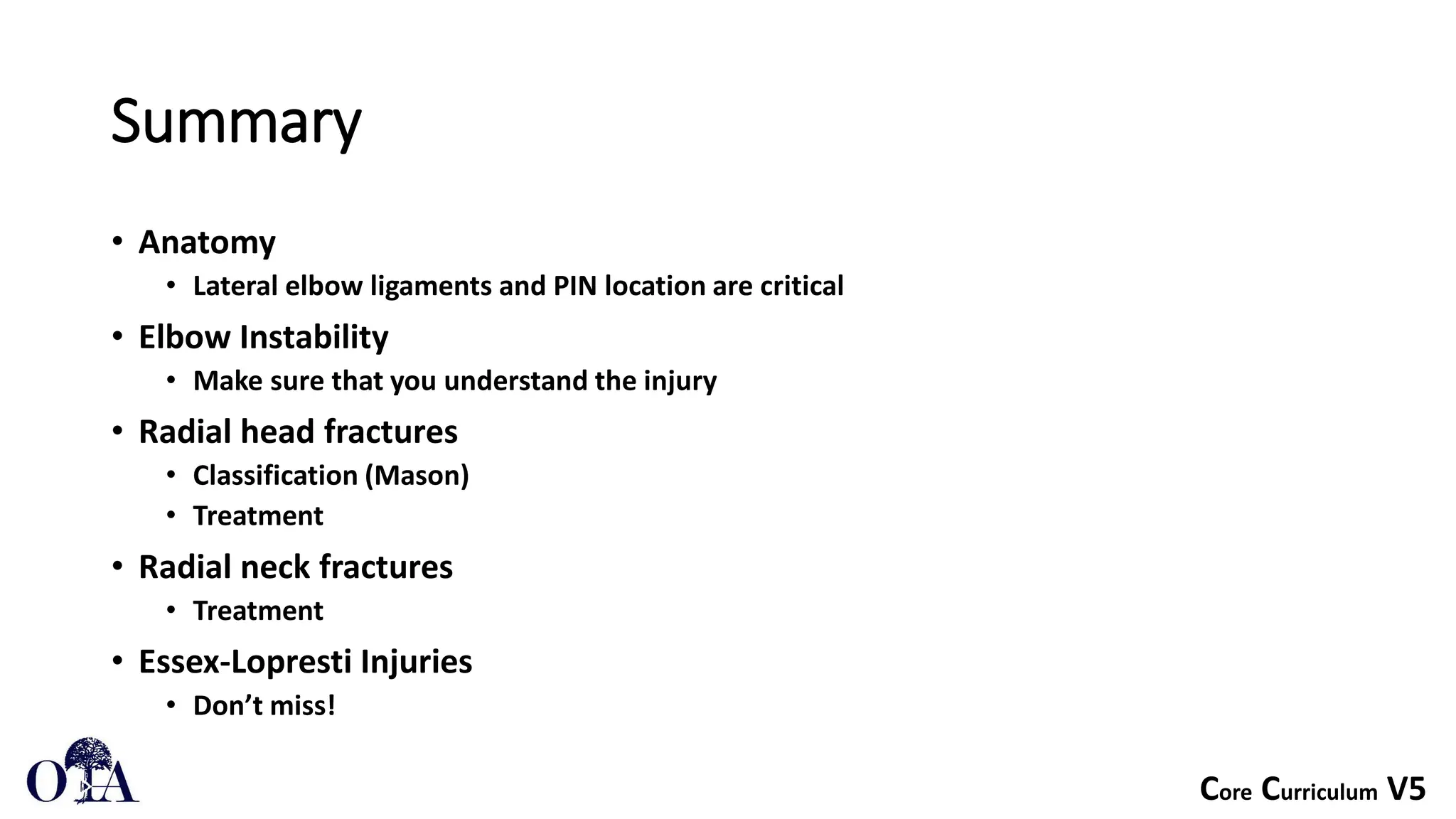 Core Curriculum V5
Summary
• Anatomy
• Lateral elbow ligaments and PIN location are critical
• Elbow Instability
• Make sure that you understand the injury
• Radial head fractures
• Classification (Mason)
• Treatment
• Radial neck fractures
• Treatment
• Essex-Lopresti Injuries
• Don’t miss!
 