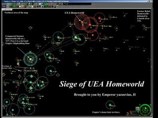 Siege of UEA Homeworld Brought to you by Emperor yazoovius, II UEA Homeworld Former Rebel Homeworld--defeated by Lizards circa T32. Empire’s donut hole territory. Conquered Stormer Homeworld, fell on c. T37--Now it is a forward Empire Shipbuilding Base Wreckage of Stormer ships Northern area of the map 