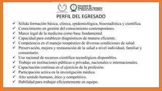 PERFIL DEL EGRESADO
 Sólida formación básica, clínica, epidemiológica, bioestadística y científica.
 Conocimiento en gestión del conocimiento contemporáneo.
 Marco legal de la medicina como base fundamental.
 Capacidad para establecer diagnósticos de manera eficiente.
 Competencia en el manejo terapéutico de diversas condiciones de salud.
 Preservación, mejora y restauración de la salud a nivel individual, familiar y
comunitario.
 Uso racional de recursos científico-tecnológicos disponibles.
 Trabajo en instituciones públicas o privadas, nacionales o internacionales.
 Capacitación continua en el ejercicio de la profesión.
 Participación activa en la investigación médica.
 Alto sentido humano, ético y competitivo.
 Habilidad para trabajar eficientemente en equipo.
 