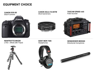 EQUIPMENT CHOICE
TASCAM DR60D mkII
Field recorder
CANON 40mm f/2.8STM
Short barrel lens
CANON EOS 6D
DSLR Camera
SONY MDR 7506
Headphones
MANFROTTO MK290
LTA3 - 3WUS 290 Tripod
SENNHEISER MKE600
Directional microphone
 