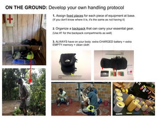 ON THE GROUND: Develop your own handling protocol
1. Assign fixed places for each piece of equipment at base.
(If you don't know where it is, it's the same as not having it)
2. Organize a backpack that can carry your essential gear.
(Use #1 for the backpack compartments as well)
3. ALWAYS have on your body: extra CHARGED battery + extra
EMPTY memory + clean cloth
 