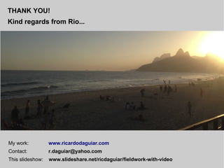 THANK YOU!
Kind regards from Rio...
My work: www.ricardodaguiar.com
Contact: r.daguiar@yahoo.com
This slideshow: www.slideshare.net/ricdaguiar/fieldwork-with-video
 