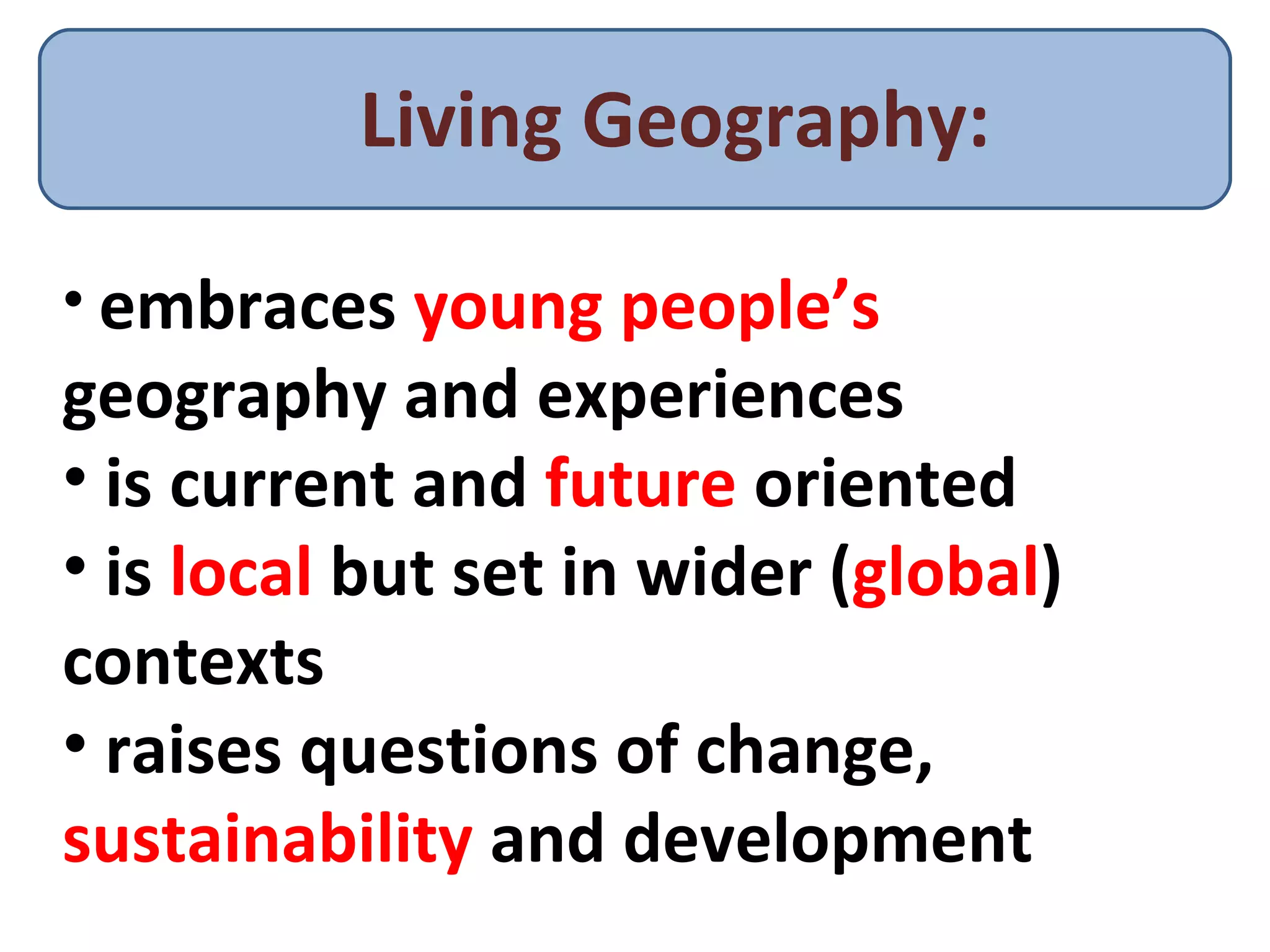 Living Geography: embraces  young people’s  geography and experiences is current and  future  oriented is  local  but set in wider ( global ) contexts raises questions of change,  sustainability  and development 