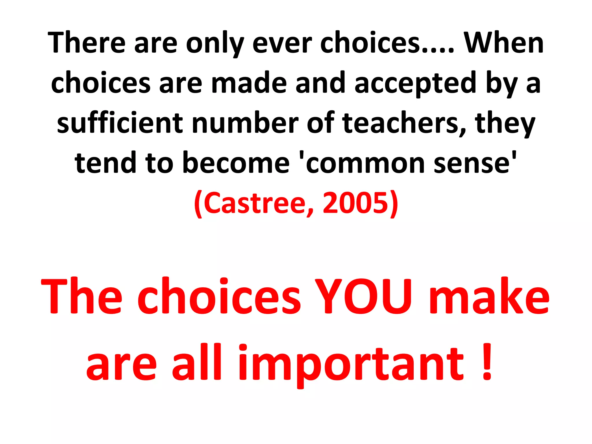 There are only ever choices.... When choices are made and accepted by a sufficient number of teachers, they tend to become 'common sense'  (Castree, 2005) The choices YOU make are all important !  