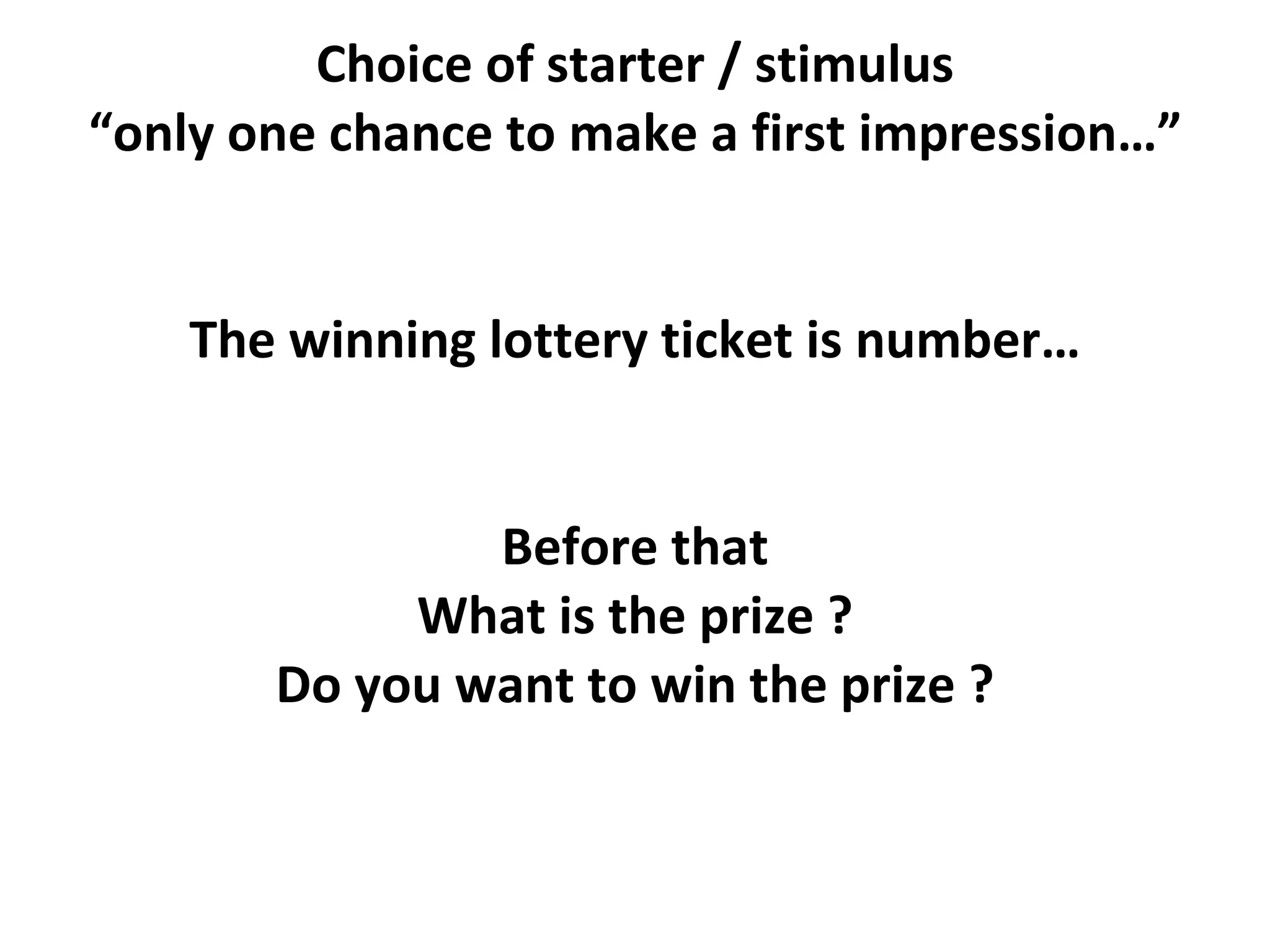 Choice of starter / stimulus “only one chance to make a first impression…” The winning lottery ticket is number… Before that What is the prize ? Do you want to win the prize ? 