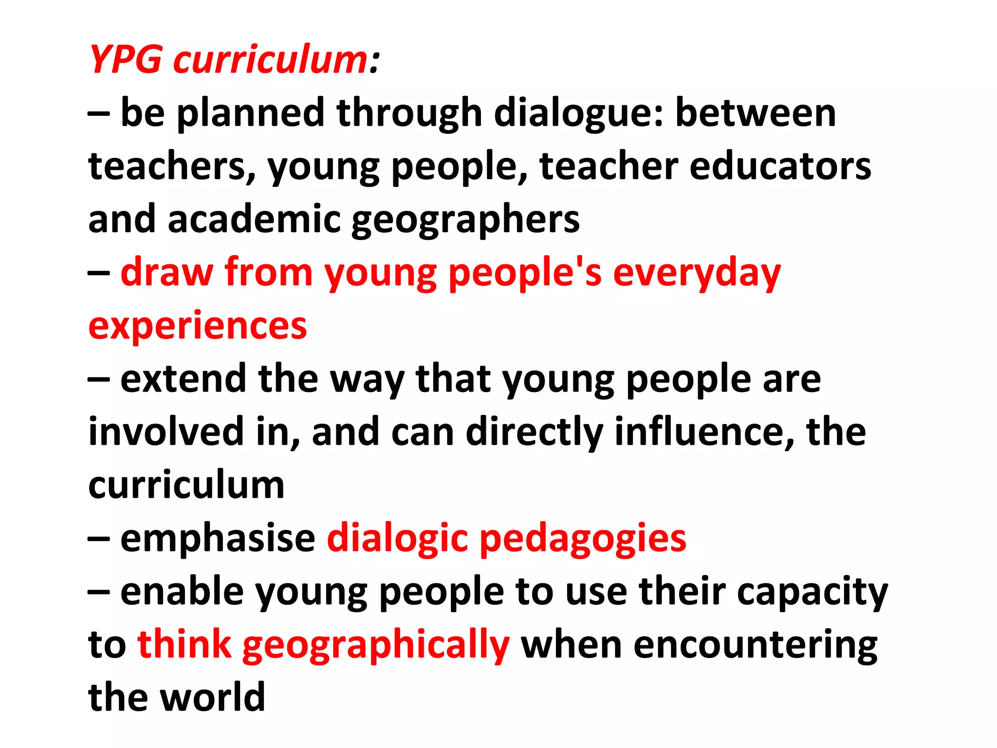 YPG curriculum :    –  be planned through dialogue: between teachers, young people, teacher educators and academic geographers –  draw from young people's everyday experiences –  extend the way that young people are involved in, and can directly influence, the curriculum –  emphasise  dialogic pedagogies –  enable young people to use their capacity to  think geographically  when encountering the world 