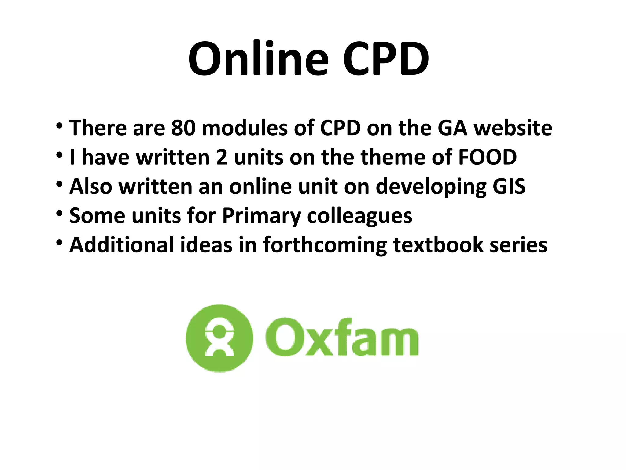 Online CPD There are 80 modules of CPD on the GA website I have written 2 units on the theme of FOOD Also written an online unit on developing GIS Some units for Primary colleagues Additional ideas in forthcoming textbook series 