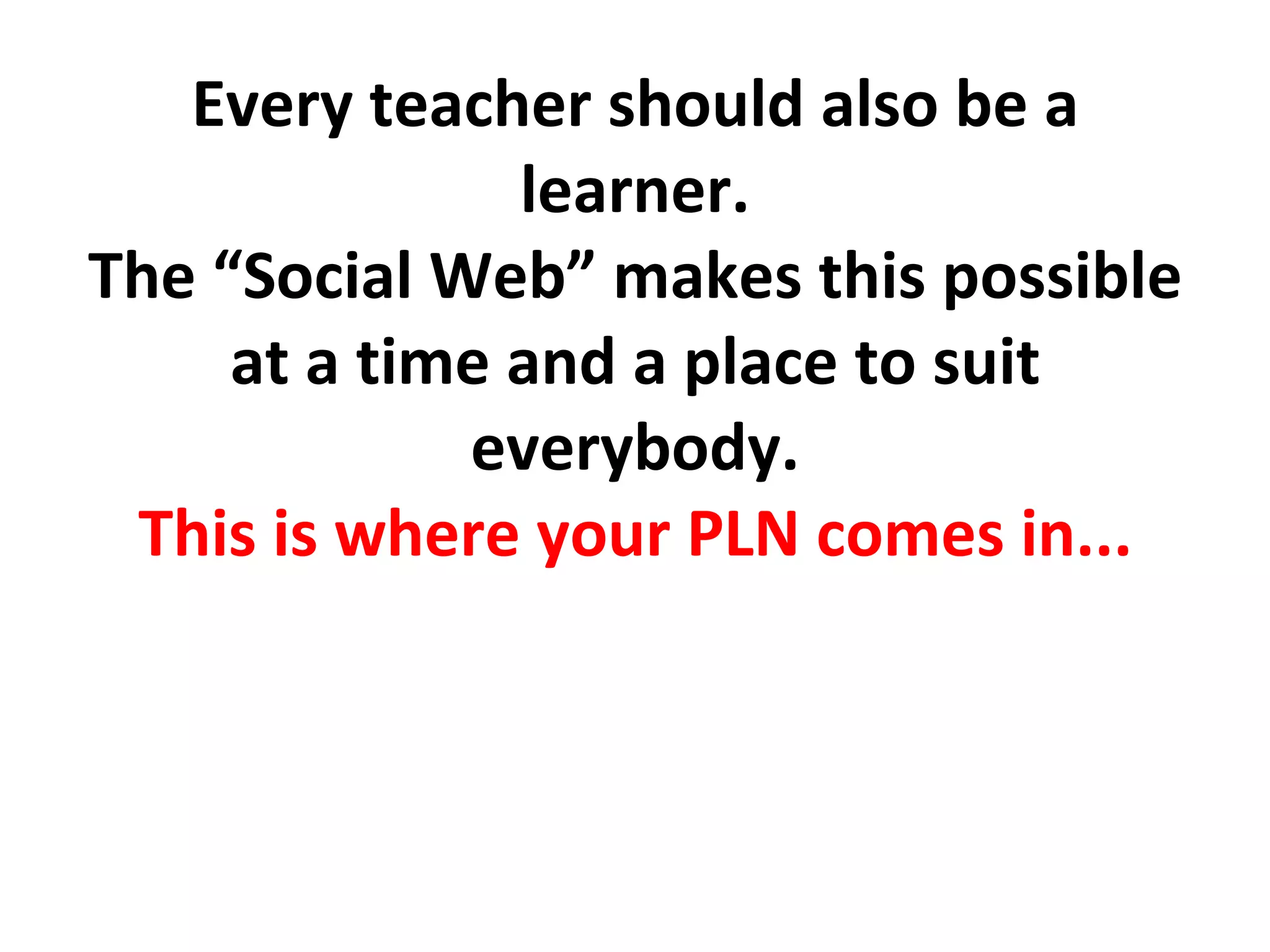 Every teacher should also be a learner. The “Social Web” makes this possible at a time and a place to suit everybody. This is where your PLN comes in... 