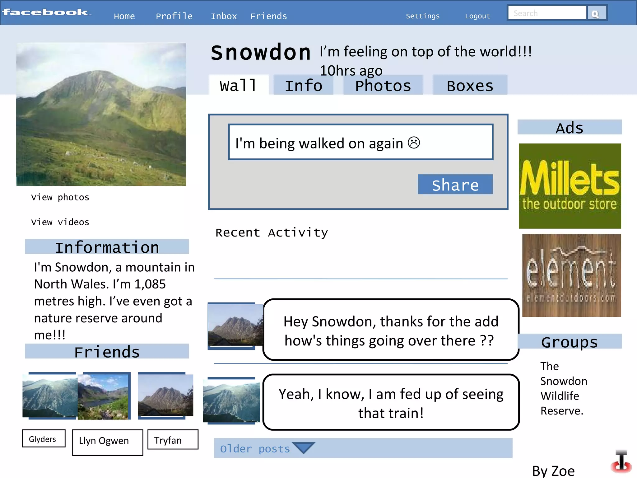 Home Profile Inbox Friends Settings Logout Search View photos Info Photos Boxes I'm being walked on again     Share Snowdon  Information Friends Glyders Tryfan I’m feeling on top of the world!!!  10hrs ago View videos Older posts Wall Recent Activity Hey Snowdon, thanks for the add how's things going over there ??   Yeah, I know, I am fed up of seeing that train! Ads Groups Llyn Ogwen   I'm Snowdon, a mountain in North Wales. I’m 1,085 metres high. I’ve even got a nature reserve around me!!!  The Snowdon Wildlife Reserve. By Zoe  