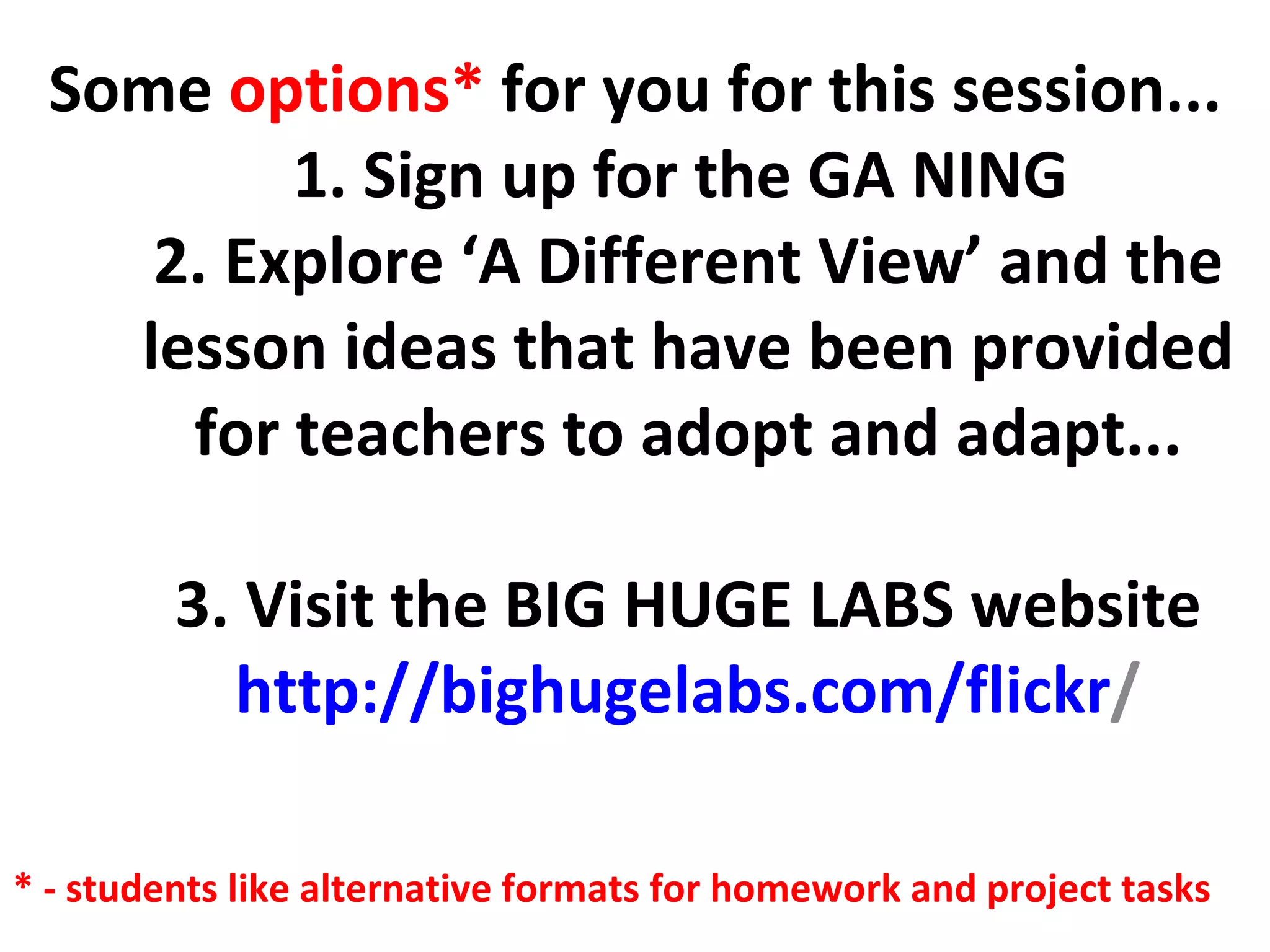 Some  options*  for you for this session... 1. Sign up for the GA NING  2. Explore ‘A Different View’ and the lesson ideas that have been provided for teachers to adopt and adapt... 3. Visit the BIG HUGE LABS website http:// bighugelabs.com/flickr / * - students like alternative formats for homework and project tasks 