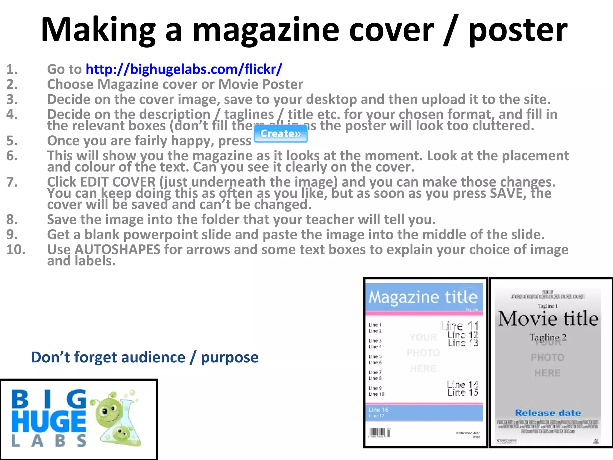 Making a magazine cover / poster Go to  http:// bighugelabs.com/flickr / Choose Magazine cover or Movie Poster Decide on the cover image, save to your desktop and then upload it to the site. Decide on the description / taglines / title etc. for your chosen format, and fill in the relevant boxes (don’t fill them all in as the poster will look too cluttered. Once you are fairly happy, press  This will show you the magazine as it looks at the moment. Look at the placement and colour of the text. Can you see it clearly on the cover. Click EDIT COVER (just underneath the image) and you can make those changes. You can keep doing this as often as you like, but as soon as you press SAVE, the cover will be saved and can’t be changed. Save the image into the folder that your teacher will tell you. Get a blank powerpoint slide and paste the image into the middle of the slide. Use AUTOSHAPES for arrows and some text boxes to explain your choice of image and labels. Don’t forget audience / purpose 