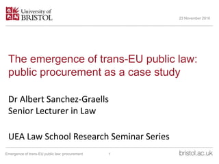 The emergence of trans-EU public law:
public procurement as a case study
Dr Albert Sanchez-Graells
Senior Lecturer in Law
UEA Law School Research Seminar Series
23 November 2016
1Emergence of trans-EU public law: procurement
 