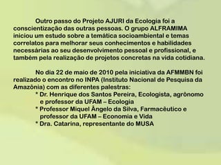 	Outro passo do Projeto AJURI da Ecologia foi a conscientização das outras pessoas. O grupo ALFRAMIMA iniciouum estudo sobre a temática socioambiental e temas correlatos para melhorar seus conhecimentos e habilidades necessárias ao seu desenvolvimento pessoal e profissional, e também pela realização de projetos concretas na vida cotidiana. 	No dia 22 de maio de 2010 pela iniciativa da AFMMBN foi realizado o encontro no INPA (Instituto Nacional de Pesquisa da Amazônia) com as diferentes palestras: 	* Dr. Henrique dos Santos Pereira, Ecologista, agrônomo 	   e professor da UFAM – Ecologia 	* Professor Miquel Ângelo da Silva, Farmacêutico e 	      	   professor da UFAM – Economia e Vida 	* Dra. Catarina, representante do MUSA  