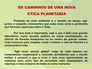 OS CAMINHOS DE UMA NOVA ETICA PLANETARIA	Proteção do meio ambiente é o desafio do tempo, agir juntos e conjunto, conscientes que cada coisa certa e pertinente que fizermos repercute sobre o Todo. 	Por isso tudo é importante, seja o que é feito num grande laboratório, numa decisão política ou numa manifestação, no interior da floresta Amazônica ou no centro da grande cidade. Tudo concorre para resgatar, curar e animar a vida do Planeta e a nossa própria vida.  	“Agir local, pensar global” exige de cada pessoa um compromisso responsável e concreto acreditando que o mundo melhor é possível e que a crise é uma nova oportunidade de mudança para outro tipo de sociedade mais respeitadora da natureza e mais inclusiva de todos os seres humanos. 